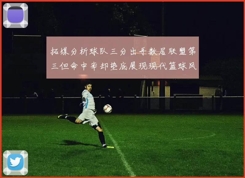 拓媒分析球队三分出手数居联盟第三但命中率却垫底展现现代篮球风格