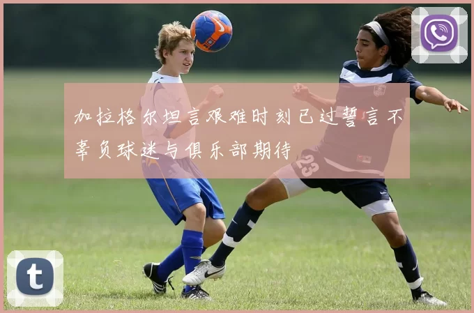 加拉格尔坦言艰难时刻已过誓言不辜负球迷与俱乐部期待