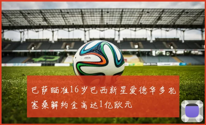 巴萨瞄准16岁巴西新星爱德华多孔塞桑解约金高达1亿欧元