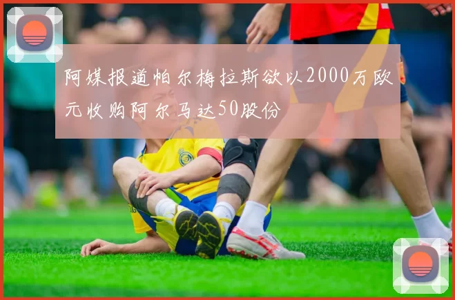 阿媒报道帕尔梅拉斯欲以2000万欧元收购阿尔马达50股份