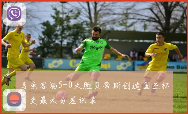 马竞客场5-0大胜贝蒂斯创造国王杯历史最大分差记录