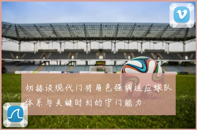 切赫谈现代门将角色强调适应球队体系与关键时刻的守门能力