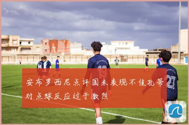 安布罗西尼点评国米表现不佳孔蒂对点球反应过于激烈