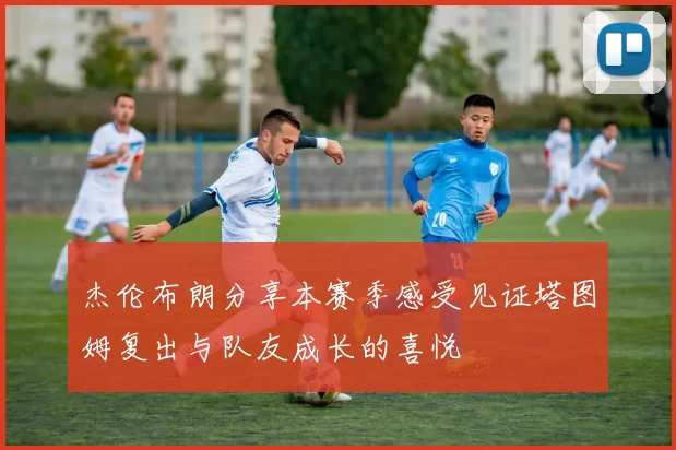 杰伦布朗分享本赛季感受见证塔图姆复出与队友成长的喜悦
