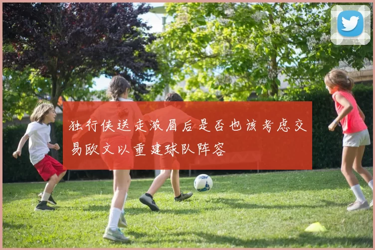独行侠送走浓眉后是否也该考虑交易欧文以重建球队阵容