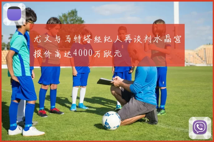 尤文与马特塔经纪人再谈判水晶宫报价高达4000万欧元