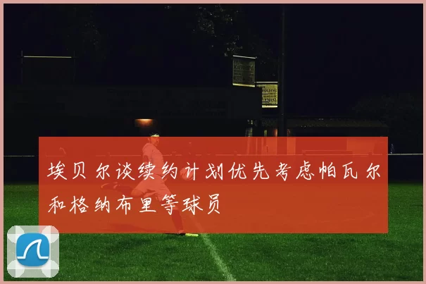 埃贝尔谈续约计划优先考虑帕瓦尔和格纳布里等球员